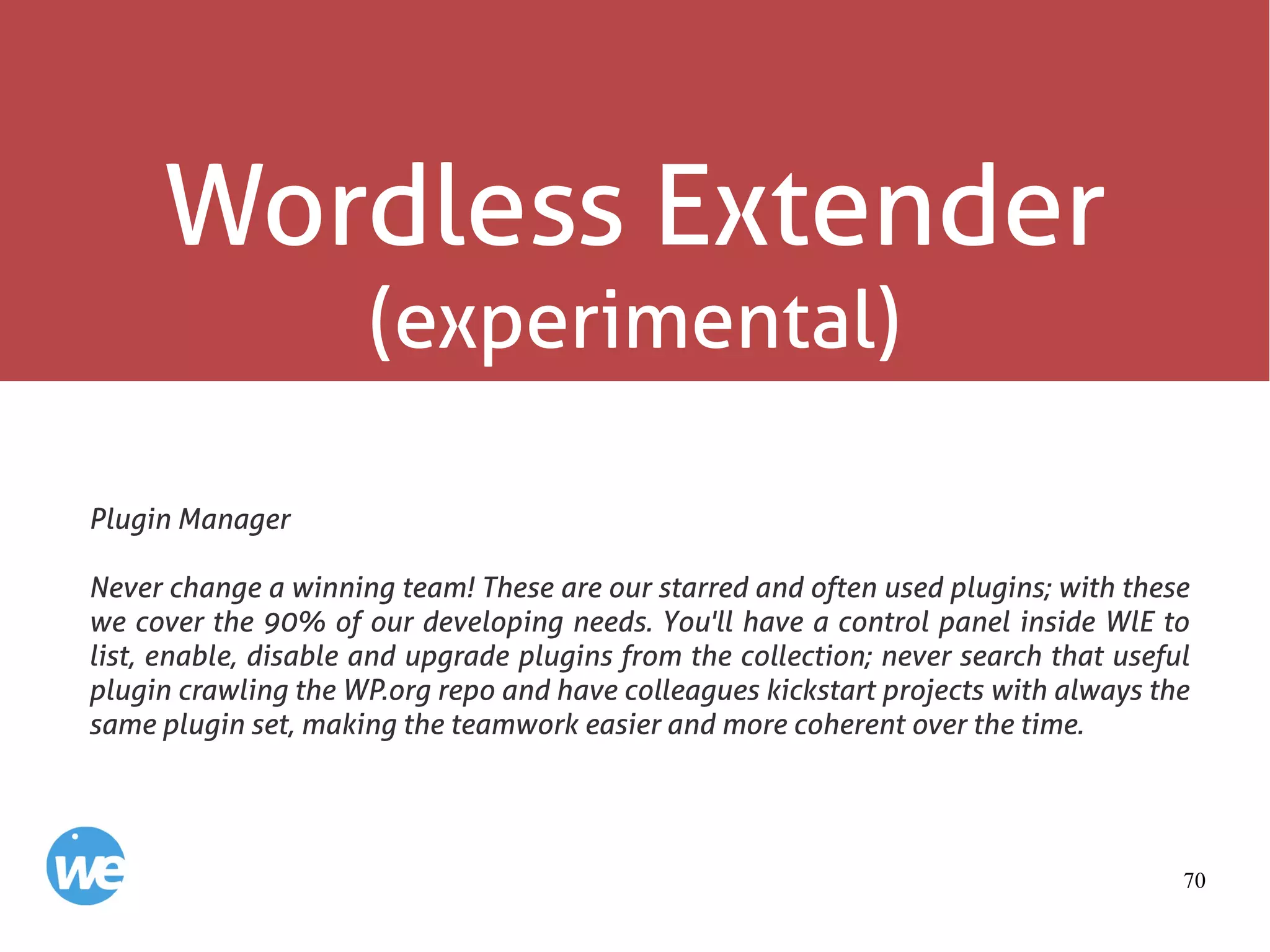 70
Wordless Extender
(experimental)
Plugin Manager
Never change a winning team! These are our starred and often used plugins; with these
we cover the 90% of our developing needs. You'll have a control panel inside WlE to
list, enable, disable and upgrade plugins from the collection; never search that useful
plugin crawling the WP.org repo and have colleagues kickstart projects with always the
same plugin set, making the teamwork easier and more coherent over the time.
 
