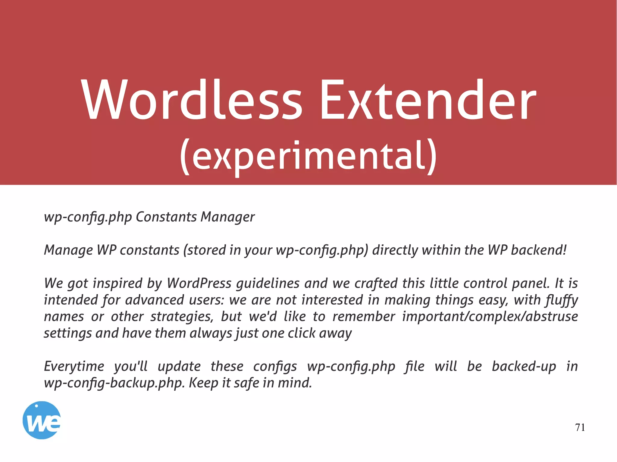 71
Wordless Extender
(experimental)
wp-config.php Constants Manager
Manage WP constants (stored in your wp-config.php) directly within the WP backend!
We got inspired by WordPress guidelines and we crafted this little control panel. It is
intended for advanced users: we are not interested in making things easy, with fluffy
names or other strategies, but we'd like to remember important/complex/abstruse
settings and have them always just one click away
Everytime you'll update these configs wp-config.php file will be backed-up in
wp-config-backup.php. Keep it safe in mind.
 