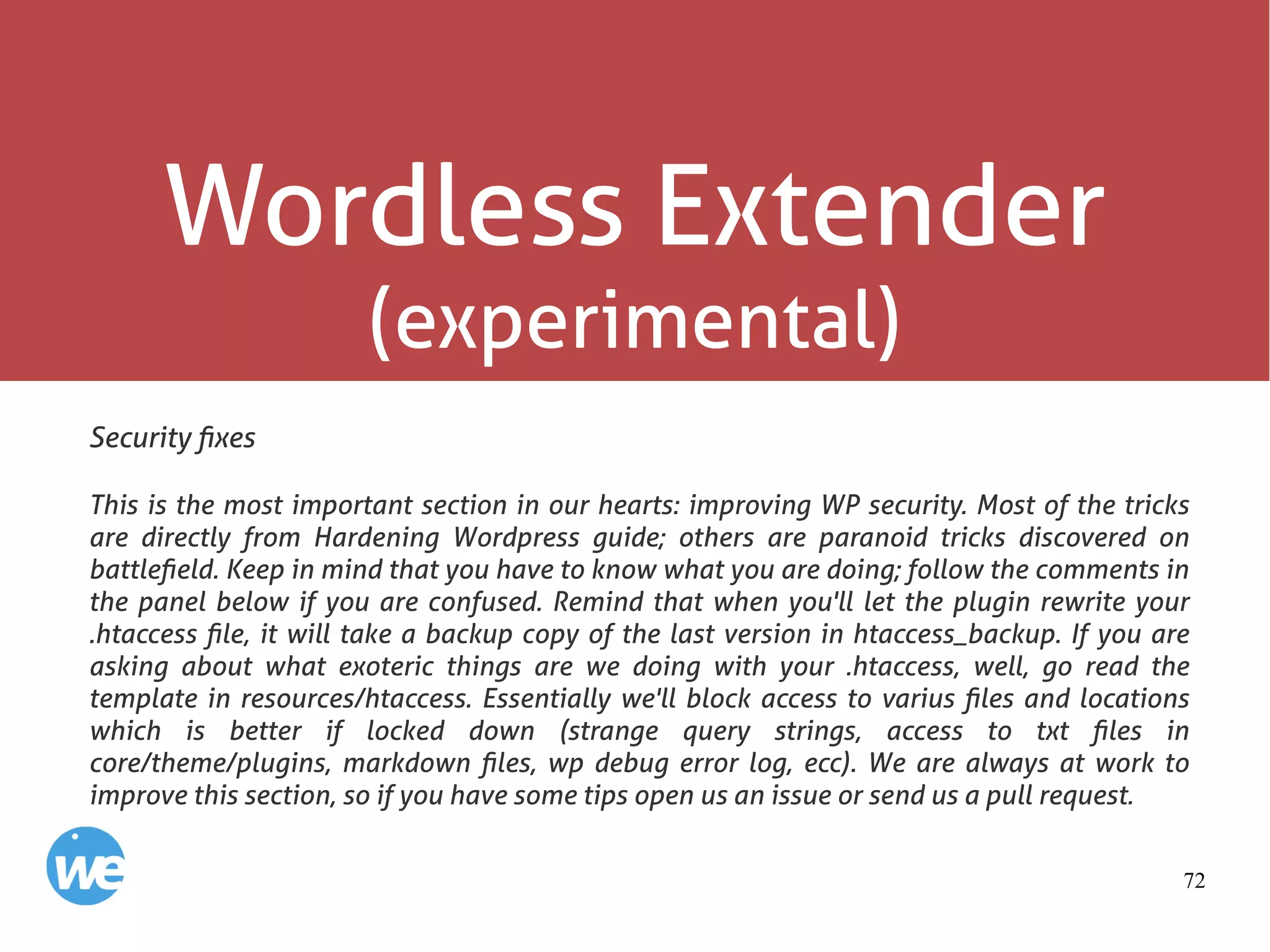 72
Wordless Extender
(experimental)
Security fixes
This is the most important section in our hearts: improving WP security. Most of the tricks
are directly from Hardening Wordpress guide; others are paranoid tricks discovered on
battlefield. Keep in mind that you have to know what you are doing; follow the comments in
the panel below if you are confused. Remind that when you'll let the plugin rewrite your
.htaccess file, it will take a backup copy of the last version in htaccess_backup. If you are
asking about what exoteric things are we doing with your .htaccess, well, go read the
template in resources/htaccess. Essentially we'll block access to varius files and locations
which is better if locked down (strange query strings, access to txt files in
core/theme/plugins, markdown files, wp debug error log, ecc). We are always at work to
improve this section, so if you have some tips open us an issue or send us a pull request.
 