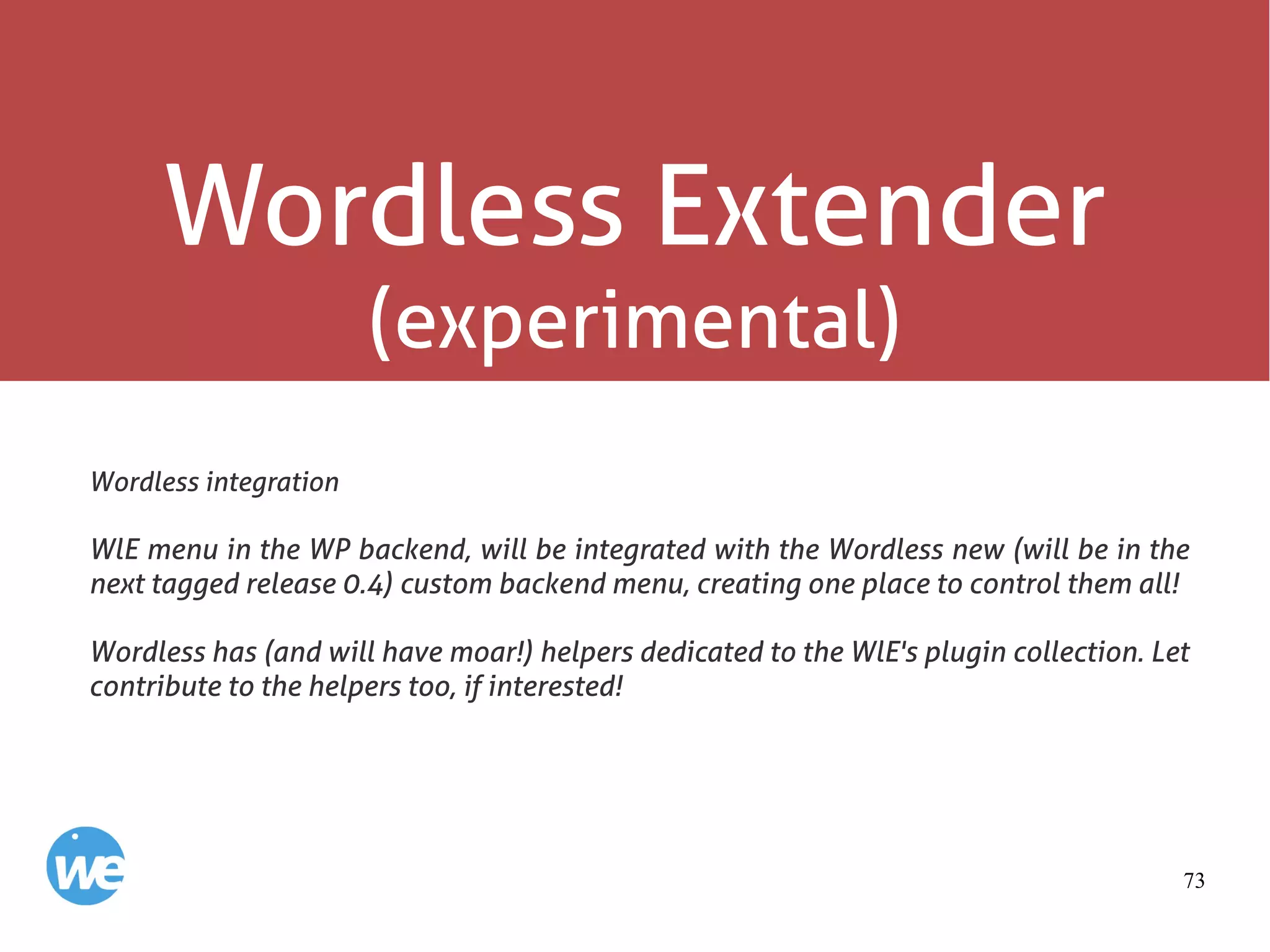 73
Wordless Extender
(experimental)
Wordless integration
WlE menu in the WP backend, will be integrated with the Wordless new (will be in the
next tagged release 0.4) custom backend menu, creating one place to control them all!
Wordless has (and will have moar!) helpers dedicated to the WlE's plugin collection. Let
contribute to the helpers too, if interested!
 