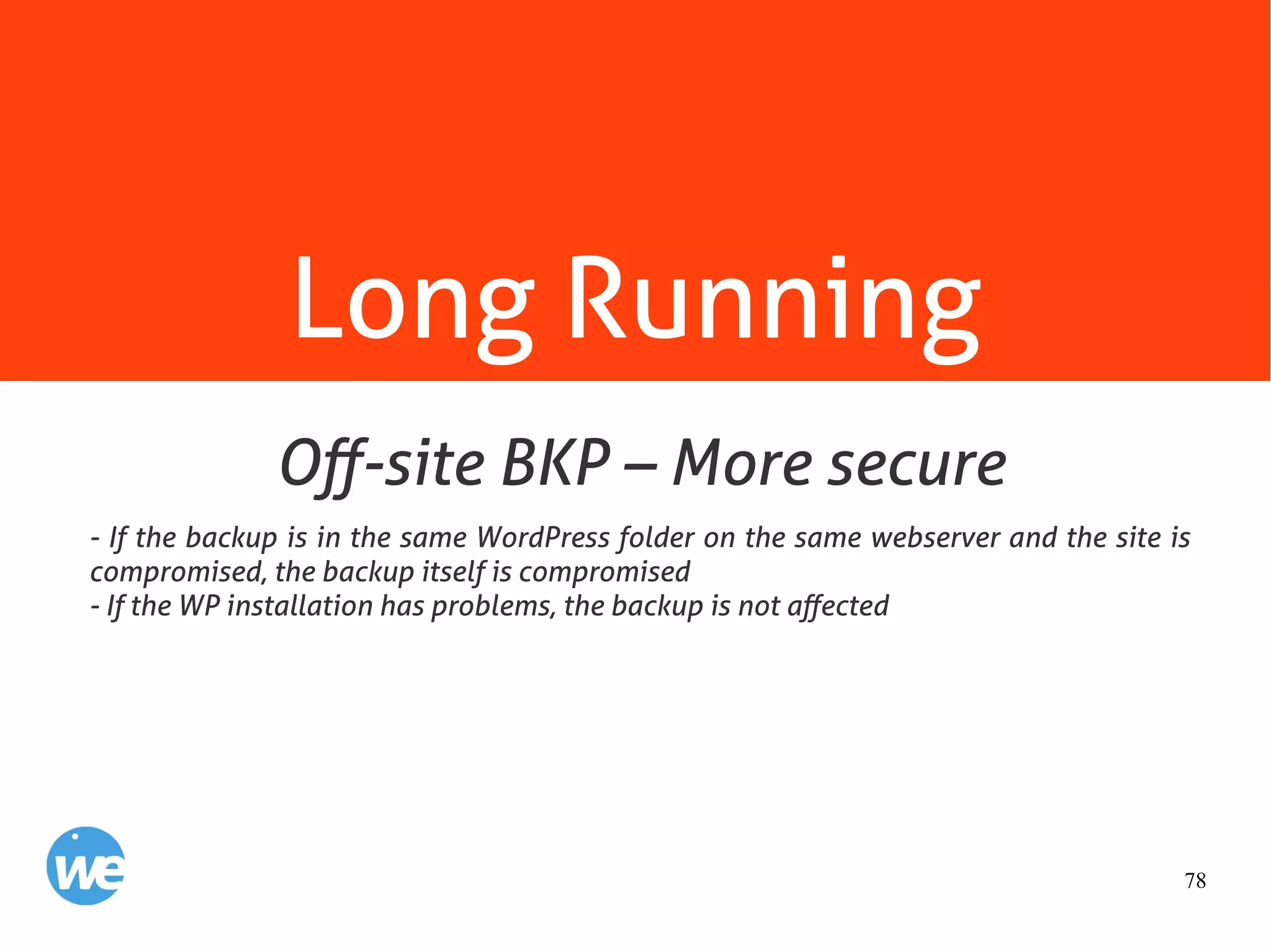 78
Long Running
- If the backup is in the same WordPress folder on the same webserver and the site is
compromised, the backup itself is compromised
- If the WP installation has problems, the backup is not affected
Off-site BKP – More secure
 