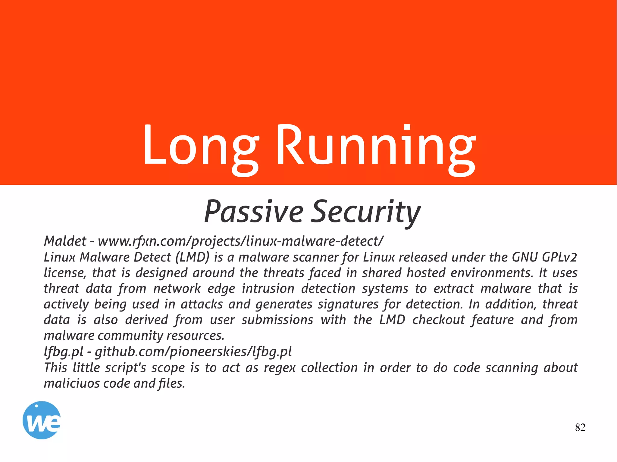 82
Long Running
Maldet - www.rfxn.com/projects/linux-malware-detect/
Linux Malware Detect (LMD) is a malware scanner for Linux released under the GNU GPLv2
license, that is designed around the threats faced in shared hosted environments. It uses
threat data from network edge intrusion detection systems to extract malware that is
actively being used in attacks and generates signatures for detection. In addition, threat
data is also derived from user submissions with the LMD checkout feature and from
malware community resources.
lfbg.pl - github.com/pioneerskies/lfbg.pl
This little script's scope is to act as regex collection in order to do code scanning about
maliciuos code and files.
Passive Security
 