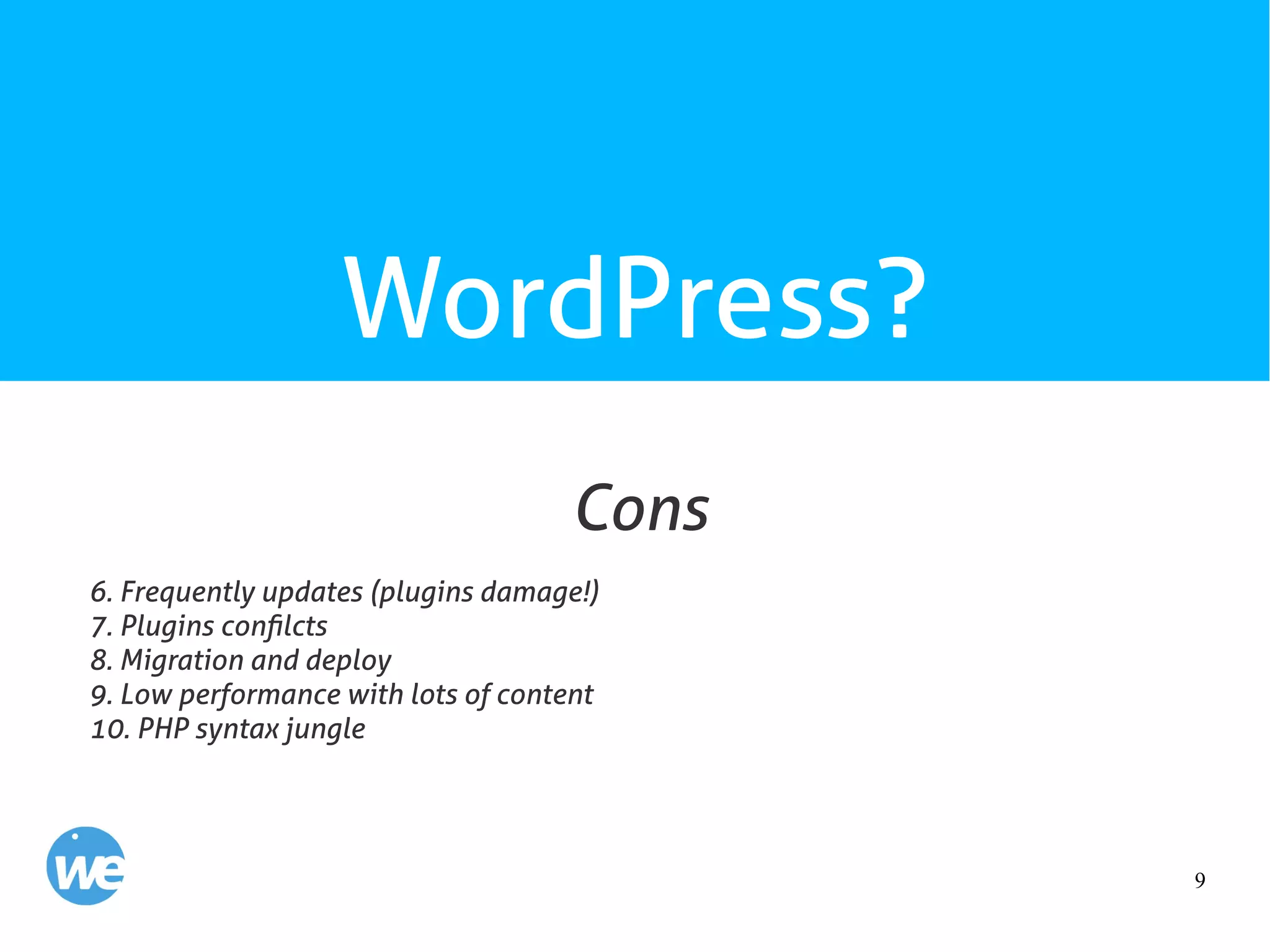 9
WordPress?
6. Frequently updates (plugins damage!)
7. Plugins confilcts
8. Migration and deploy
9. Low performance with lots of content
10. PHP syntax jungle
Cons
 