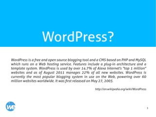 3
WordPress?
WordPress is a free and open source blogging tool and a CMS based on PHP and MySQL
which runs on a Web hosting service. Features include a plug-in architecture and a
template system. WordPress is used by over 14.7% of Alexa Internet's "top 1 million"
websites and as of August 2011 manages 22% of all new websites. WordPress is
currently the most popular blogging system in use on the Web, powering over 60
million websites worldwide. It was first released on May 27, 2003.
http://en.wikipedia.org/wiki/WordPress
 