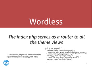 51
Wordless
The index.php serves as a router to all
the theme views
if (is_front_page()) {
render_view("static/homepage)");
} else if (is_post_type_archive("portfolio_work")) {
render_view("portfolio/index");
} else if (is_post_type("portfolio_work")) {
render_view("portfolio/show");
}
1. A structured, organized and clean theme
organization (taken directly from Rails)
 