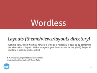 52
Wordless
Layouts (theme/views/layouts directory)
Just like Rails, when Wordless renders a view as a response, it does so by combining
the view with a layout. Within a layout, you have access to the yield() helper to
combine it with the main content
1. A structured, organized and clean theme
organization (taken directly from Rails)
 