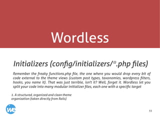 53
Wordless
Initializers (config/initializers/*.php files)
Remember the freaky functions.php file, the one where you would drop every bit of
code external to the theme views (custom post types, taxonomies, wordpress filters,
hooks, you name it). That was just terrible, isn't it? Well, forget it. Wordless let you
split your code into many modular initializer files, each one with a specific target
1. A structured, organized and clean theme
organization (taken directly from Rails)
 