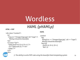 58
Wordless
HAML (pHAMLp)
3. The ability to write PHP code using the beautiful Haml templating system
HTML + PHP
<div class="content">
<p>
<img src="/images/logo.jpg" alt="Logo" />
Markup should be beautiful.
</p>
<ul class="list">
<?php for($i=0; $i<3; $i++) { ?>
<li><?php echo $i; ?></li>
<?php } ?>
</ul>
</div>
HAML
.content
%p
%img{:src => "/images/logo.jpg", :alt => "Logo"}
Markup should be beautiful.
%ul.list
- for($i=0; $i<3; $i++)
%li= $i
 