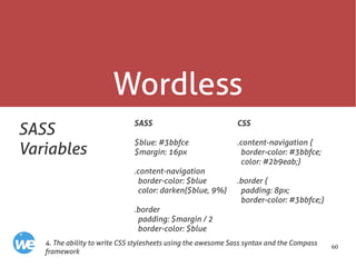 60
Wordless
SASS
Variables
SASS
$blue: #3bbfce
$margin: 16px
.content-navigation
border-color: $blue
color: darken($blue, 9%)
.border
padding: $margin / 2
border-color: $blue
4. The ability to write CSS stylesheets using the awesome Sass syntax and the Compass
framework
CSS
.content-navigation {
border-color: #3bbfce;
color: #2b9eab;}
.border {
padding: 8px;
border-color: #3bbfce;}
 