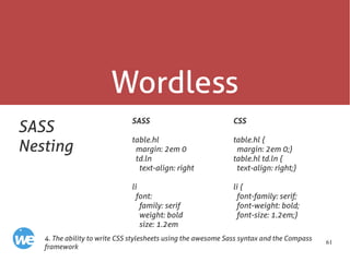 61
Wordless
SASS
Nesting
SASS
table.hl
margin: 2em 0
td.ln
text-align: right
li
font:
family: serif
weight: bold
size: 1.2em
4. The ability to write CSS stylesheets using the awesome Sass syntax and the Compass
framework
CSS
table.hl {
margin: 2em 0;}
table.hl td.ln {
text-align: right;}
li {
font-family: serif;
font-weight: bold;
font-size: 1.2em;}
 