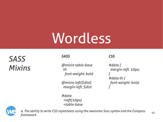 62
Wordless
SASS
Mixins
SASS
@mixin table-base
th
font-weight: bold
@mixin left($dist)
margin-left: $dist
#data
+left(10px)
+table-base
4. The ability to write CSS stylesheets using the awesome Sass syntax and the Compass
framework
CSS
#data {
margin-left: 10px;
}
#data th {
font-weight: bold;
}
 