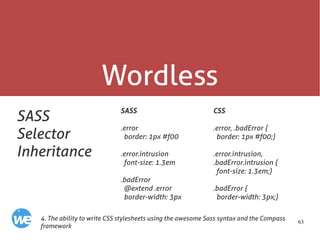 63
Wordless
SASS
Selector
Inheritance
SASS
.error
border: 1px #f00
.error.intrusion
font-size: 1.3em
.badError
@extend .error
border-width: 3px
4. The ability to write CSS stylesheets using the awesome Sass syntax and the Compass
framework
CSS
.error, .badError {
border: 1px #f00;}
.error.intrusion,
.badError.intrusion {
font-size: 1.3em;}
.badError {
border-width: 3px;}
 