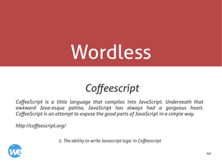 64
Wordless
Coffeescript
CoffeeScript is a little language that compiles into JavaScript. Underneath that
awkward Java-esque patina, JavaScript has always had a gorgeous heart.
CoffeeScript is an attempt to expose the good parts of JavaScript in a simple way.
http://coffeescript.org/
5. The ability to write Javascript logic in Coffeescript
 
