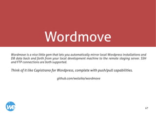 67
Wordmove
Wordmove is a nice little gem that lets you automatically mirror local Wordpress installations and
DB data back and forth from your local development machine to the remote staging server. SSH
and FTP connections are both supported.
Think of it like Capistrano for Wordpress, complete with push/pull capabilities.
github.com/welaika/wordmove
 