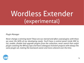70
Wordless Extender
(experimental)
Plugin Manager
Never change a winning team! These are our starred and often used plugins; with these
we cover the 90% of our developing needs. You'll have a control panel inside WlE to
list, enable, disable and upgrade plugins from the collection; never search that useful
plugin crawling the WP.org repo and have colleagues kickstart projects with always the
same plugin set, making the teamwork easier and more coherent over the time.
 