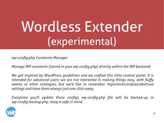 71
Wordless Extender
(experimental)
wp-config.php Constants Manager
Manage WP constants (stored in your wp-config.php) directly within the WP backend!
We got inspired by WordPress guidelines and we crafted this little control panel. It is
intended for advanced users: we are not interested in making things easy, with fluffy
names or other strategies, but we'd like to remember important/complex/abstruse
settings and have them always just one click away
Everytime you'll update these configs wp-config.php file will be backed-up in
wp-config-backup.php. Keep it safe in mind.
 