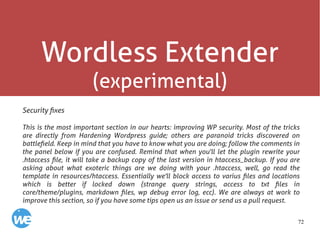 72
Wordless Extender
(experimental)
Security fixes
This is the most important section in our hearts: improving WP security. Most of the tricks
are directly from Hardening Wordpress guide; others are paranoid tricks discovered on
battlefield. Keep in mind that you have to know what you are doing; follow the comments in
the panel below if you are confused. Remind that when you'll let the plugin rewrite your
.htaccess file, it will take a backup copy of the last version in htaccess_backup. If you are
asking about what exoteric things are we doing with your .htaccess, well, go read the
template in resources/htaccess. Essentially we'll block access to varius files and locations
which is better if locked down (strange query strings, access to txt files in
core/theme/plugins, markdown files, wp debug error log, ecc). We are always at work to
improve this section, so if you have some tips open us an issue or send us a pull request.
 