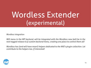 73
Wordless Extender
(experimental)
Wordless integration
WlE menu in the WP backend, will be integrated with the Wordless new (will be in the
next tagged release 0.4) custom backend menu, creating one place to control them all!
Wordless has (and will have moar!) helpers dedicated to the WlE's plugin collection. Let
contribute to the helpers too, if interested!
 