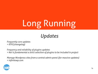 76
Long Running
Frequently core updates
> RTFC(changelog)
Frequency and reliability of plugins updates
> No! Is fundamental a strict selection of plugins to be included in project
Manage Wordpress sites from a central admin panel (for massive updates)
> infinitewp.com
Updates
 