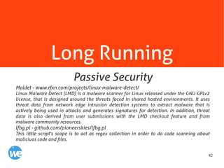 82
Long Running
Maldet - www.rfxn.com/projects/linux-malware-detect/
Linux Malware Detect (LMD) is a malware scanner for Linux released under the GNU GPLv2
license, that is designed around the threats faced in shared hosted environments. It uses
threat data from network edge intrusion detection systems to extract malware that is
actively being used in attacks and generates signatures for detection. In addition, threat
data is also derived from user submissions with the LMD checkout feature and from
malware community resources.
lfbg.pl - github.com/pioneerskies/lfbg.pl
This little script's scope is to act as regex collection in order to do code scanning about
maliciuos code and files.
Passive Security
 