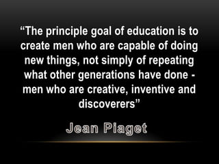 “The principle goal of education is to
create men who are capable of doing
 new things, not simply of repeating
 what other generations have done -
 men who are creative, inventive and
            discoverers”
 