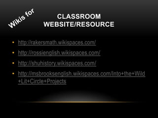 CLASSROOM
             WEBSITE/RESOURCE

• http://rakersmath.wikispaces.com/
• http://rossienglish.wikispaces.com/
• http://shuhistory.wikispaces.com/
• http://msbrooksenglish.wikispaces.com/Into+the+Wild
  +Lit+Circle+Projects
 