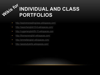 INDIVIDUAL AND CLASS
        PORTFOLIOS
•   http://explorersreadingclass.wikispaces.com/
•   http://isearchenglish10-6.wikispaces.com/
•   http://ruggerienglish09-10.wikispaces.com
•   http://thomsonenglish.wikispaces.com/
•   http://emmettenglish.wikispaces.com/
•   http://aesstudyskills.wikispaces.com/
 
