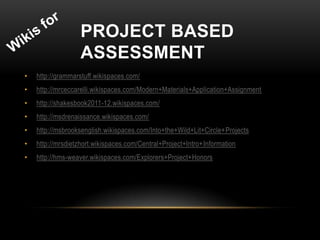 PROJECT BASED
                   ASSESSMENT
•   http://grammarstuff.wikispaces.com/
•   http://mrceccarelli.wikispaces.com/Modern+Materials+Application+Assignment
•   http://shakesbook2011-12.wikispaces.com/
•   http://msdrenaissance.wikispaces.com/
•   http://msbrooksenglish.wikispaces.com/Into+the+Wild+Lit+Circle+Projects
•   http://mrsdietzhort.wikispaces.com/Central+Project+Intro+Information
•   http://hms-weaver.wikispaces.com/Explorers+Project+Honors
 