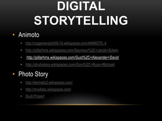 DIGITAL
          STORYTELLING
• Animoto
  • http://ruggerienglish09-10.wikispaces.com/ANIMOTO_4
  • http://pillarhms.wikispaces.com/Seymour%2C+Jacob+Edwin
  •   http://pillarhms.wikispaces.com/Gust%2C+Alexander+David
  • http://shuhistory.wikispaces.com/Govi%2C+Ryan+Michael

• Photo Story
  • http://kennelly2.wikispaces.com/
  • http://mrsdietz.wikispaces.com/
  • Duck Project
 