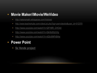 • Movie Maker/iMovie/WeVideo
  • http://rakersmath.wikispaces.com/Vodcast
  • http://www.teachertube.com/videoList.php?pg=uservideolist&user_id=512370
  • http://www.youtube.com/watch?v=QFH8R_CHCk4
  • http://www.youtube.com/watch?v=Qki9z6QJVIg
  • http://www.youtube.com/watch?v=dQIc6MFkB4w

• Power Point
  • Se Vende project
 