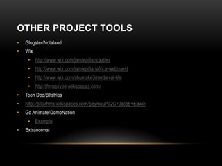 OTHER PROJECT TOOLS
•   Glogster/Notaland
•   Wix
     • http://www.wix.com/jamiepillar/castles
     • http://www.wix.com/jamiepillar/africa-webquest
     • http://www.wix.com/shumake3/medieval-life
     • http://hmsskype.wikispaces.com/
•   Toon Doo/BItstrips
•   http://pillarhms.wikispaces.com/Seymour%2C+Jacob+Edwin
•   Go Animate/DomoNation
     • Example
•   Extranormal
 