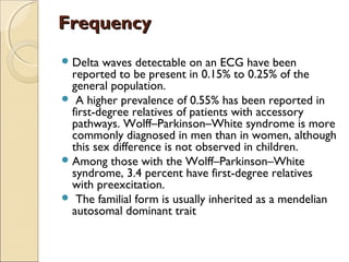 FrequencyFrequency
Delta waves detectable on an ECG have been
reported to be present in 0.15% to 0.25% of the
general population.
 A higher prevalence of 0.55% has been reported in
first-degree relatives of patients with accessory
pathways. Wolff–Parkinson–White syndrome is more
commonly diagnosed in men than in women, although
this sex difference is not observed in children.
Among those with the Wolff–Parkinson–White
syndrome, 3.4 percent have first-degree relatives
with preexcitation.
 The familial form is usually inherited as a mendelian
autosomal dominant trait
 