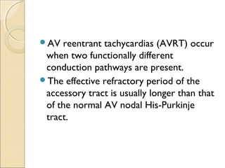 AV reentrant tachycardias (AVRT) occur
when two functionally different
conduction pathways are present.
The effective refractory period of the
accessory tract is usually longer than that
of the normal AV nodal His-Purkinje
tract.
 