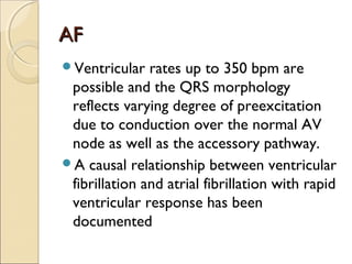 AFAF
Ventricular rates up to 350 bpm are
possible and the QRS morphology
reflects varying degree of preexcitation
due to conduction over the normal AV
node as well as the accessory pathway.
A causal relationship between ventricular
fibrillation and atrial fibrillation with rapid
ventricular response has been
documented
 