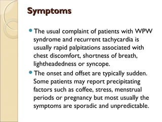 SymptomsSymptoms
The usual complaint of patients with WPW
syndrome and recurrent tachycardia is
usually rapid palpitations associated with
chest discomfort, shortness of breath,
lightheadedness or syncope.
The onset and offset are typically sudden.
Some patients may report precipitating
factors such as coffee, stress, menstrual
periods or pregnancy but most usually the
symptoms are sporadic and unpredictable.
 