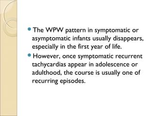The WPW pattern in symptomatic or
asymptomatic infants usually disappears,
especially in the first year of life.
However, once symptomatic recurrent
tachycardias appear in adolescence or
adulthood, the course is usually one of
recurring episodes.
 