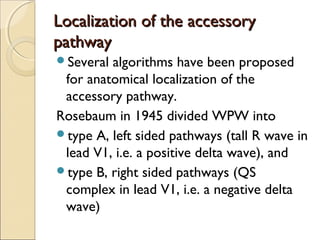Localization of the accessoryLocalization of the accessory
pathwaypathway
Several algorithms have been proposed
for anatomical localization of the
accessory pathway.
Rosebaum in 1945 divided WPW into
type A, left sided pathways (tall R wave in
lead V1, i.e. a positive delta wave), and
type B, right sided pathways (QS
complex in lead V1, i.e. a negative delta
wave)
 