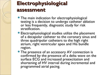 ElectrophysiologicalElectrophysiological
assessmentassessment
The main indication for electrophysiological
testing is a decision to undergo catheter ablation
or less frequently, diagnostic study for risk
stratification.
Electrophysiological studies utilize the placement
of a decapolar catheter to the coronary sinus and
three quadripolar catheters to the high right
atrium, right ventricular apex and His bundle
region.
The presence of an accessory AV connection is
confirmed by the presence of a delta wave on the
surface ECG and increased preexcitation and
shortening of HV interval during incremental and
programmed atrial pacing.
 