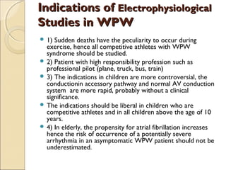 Indications ofIndications of ElectrophysiologicalElectrophysiological
Studies in WPWStudies in WPW
 1) Sudden deaths have the peculiarity to occur during
exercise, hence all competitive athletes with WPW
syndrome should be studied.
 2) Patient with high responsibility profession such as
professional pilot (plane, truck, bus, train)
 3) The indications in children are more controversial, the
conductionin accessory pathway and normal AV conduction
system are more rapid, probably without a clinical
significance.
 The indications should be liberal in children who are
competitive athletes and in all children above the age of 10
years.
 4) In elderly, the propensity for atrial fibrillation increases
hence the risk of occurrence of a potentially severe
arrhythmia in an asymptomatic WPW patient should not be
underestimated.
 