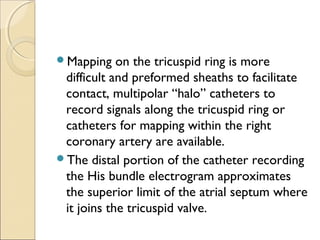 Mapping on the tricuspid ring is more
difficult and preformed sheaths to facilitate
contact, multipolar “halo” catheters to
record signals along the tricuspid ring or
catheters for mapping within the right
coronary artery are available.
The distal portion of the catheter recording
the His bundle electrogram approximates
the superior limit of the atrial septum where
it joins the tricuspid valve.
 