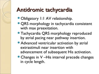 Antidromic tachycardiaAntidromic tachycardia
Obligatory 1:1 AV relationship.
QRS morphology in tachycardia consistent
with max preexitation.
Tachycardia QRS morphology reproduced
by atrial pacing near pathway insertion.
Advanced ventricular activation by atrial
extrastimuli near insertion with
advancement of subsequent His activation.
Changes in V –His interval precede changes
in cycle length.
 