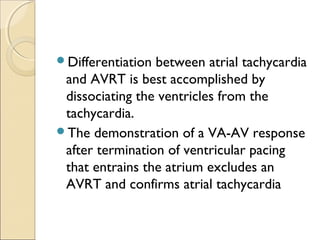 Differentiation between atrial tachycardia
and AVRT is best accomplished by
dissociating the ventricles from the
tachycardia.
The demonstration of a VA-AV response
after termination of ventricular pacing
that entrains the atrium excludes an
AVRT and confirms atrial tachycardia
 