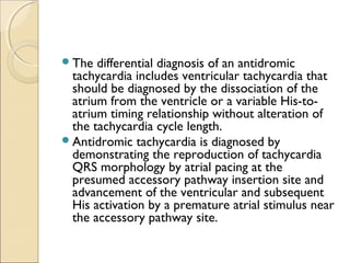 The differential diagnosis of an antidromic
tachycardia includes ventricular tachycardia that
should be diagnosed by the dissociation of the
atrium from the ventricle or a variable His-to-
atrium timing relationship without alteration of
the tachycardia cycle length.
Antidromic tachycardia is diagnosed by
demonstrating the reproduction of tachycardia
QRS morphology by atrial pacing at the
presumed accessory pathway insertion site and
advancement of the ventricular and subsequent
His activation by a premature atrial stimulus near
the accessory pathway site.
 