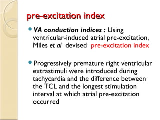VA conduction indices : Using
ventricular-induced atrial pre-excitation,
Miles et al  devised pre-excitation index
Progressively premature right ventricular
extrastimuli were introduced during
tachycardia and the difference between
the TCL and the longest stimulation
interval at which atrial pre-excitation
occurred 
pre-excitation indexpre-excitation index
 