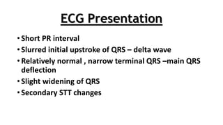 ECG Presentation
• Short PR interval
• Slurred initial upstroke of QRS – delta wave
• Relatively normal , narrow terminal QRS –main QRS
deflection
• Slight widening of QRS
• Secondary STT changes
 