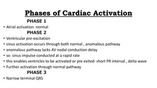 Phases of Cardiac Activation
PHASE 1
• Atrial activation- normal
PHASE 2
• Ventricular pre-excitation
• sinus activation occurs through both normal , anomalous pathway
• anomalous pathway lacks AV nodal conduction delay
• so sinus impulse conducted at a rapid rate
• this enables ventricles to be activated or pre exited- short PR interval , delta wave
• Further activation through normal pathway
PHASE 3
• Narrow terminal QRS
 