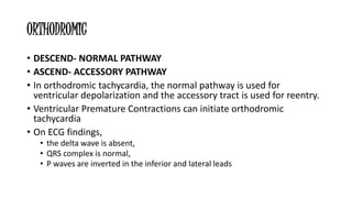 ORTHODROMIC
• DESCEND- NORMAL PATHWAY
• ASCEND- ACCESSORY PATHWAY
• In orthodromic tachycardia, the normal pathway is used for
ventricular depolarization and the accessory tract is used for reentry.
• Ventricular Premature Contractions can initiate orthodromic
tachycardia
• On ECG findings,
• the delta wave is absent,
• QRS complex is normal,
• P waves are inverted in the inferior and lateral leads
 