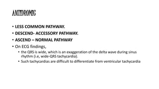 ANTIDROMIC
• LESS COMMON PATHWAY.
• DESCEND- ACCESSORY PATHWAY.
• ASCEND – NORMAL PATHWAY
• On ECG findings,
• the QRS is wide, which is an exaggeration of the delta wave during sinus
rhythm (i.e, wide-QRS tachycardia).
• Such tachycardias are difficult to differentiate from ventricular tachycardia
 