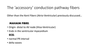 The ‘accessory’ conduction pathway fibers
Other than the Kent Fibers (Atrio-Ventricular) previously discussed…
MAHAIM FIBRE:
• Origin- distal to AV node (Hiso-Ventricular)
• Ends in the ventricular myocardium
ECG:
• normal PR interval
• delta waves
 