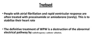 Treatment
• People with atrial fibrillation and rapid ventricular response are
often treated with procainamide or amiodarone (rarely). This is to
stabilize their heart rate
• The definitive treatment of WPW is a destruction of the abnormal
electrical pathway by radiofrequency catheter ablation.
 